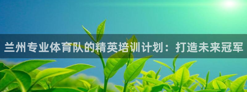 尊龙凯时只输不赢：兰州专业体育队的精英培训计划：打造