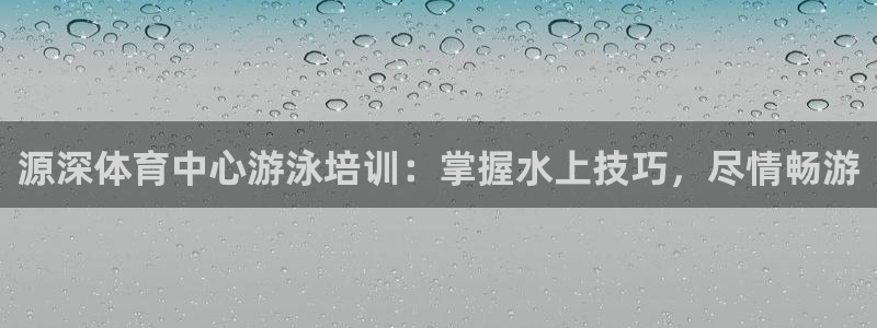 Z6尊龙凯时官方：源深体育中心游泳培训：掌握水上技巧，尽情畅